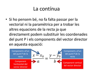 La contínuaSi ho pensem bé, no fa falta passar per la vectorial ni la paramètrica per a trobar les altres equacions de la recta ja que directament podem substituir les coordenades del punt P i els components del vector director en aquesta equació:Component x d’un del punt P de la rectaComponent y d’un del punt P de la rectaComponent horitzontal del vector directorComponent vertical del vector director