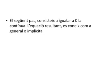 El següent pas, consisteix a igualar a 0 la contínua. L’equació resultant, es coneix com a general o implícita.