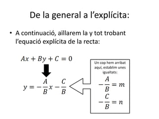 De la general a l’explícita:A continuació, aïllarem la y tot trobant l’equació explícita de la recta:Un cop hem arribat aquí, establim unes igualtats: