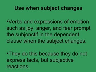 Verbs and expressions of emotion such as joy, anger, and fear prompt the subjonctif in the dependent clause when the subject changes . They do this because they do not express facts, but subjective reactions . Use when subject changes
