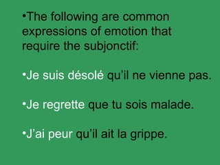 The following are common expressions of emotion that require the subjonctif: Je suis d ésolé qu’il ne vienne pas. Je regrette que tu sois malade. J’ai peur qu’il ait la grippe.