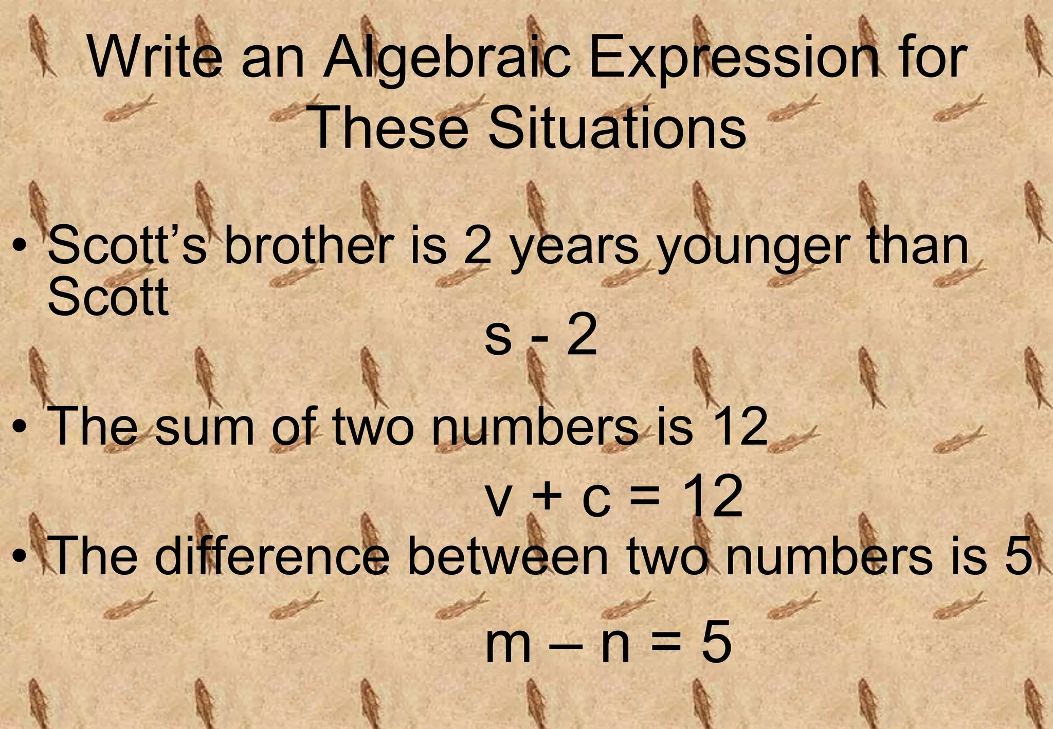 Write an Algebraic Expression for
These Situations
• Scott’s brother is 2 years younger than
Scott
• The sum of two numbers is 12
• The difference between two numbers is 5
s - 2
v + c = 12
m – n = 5
 