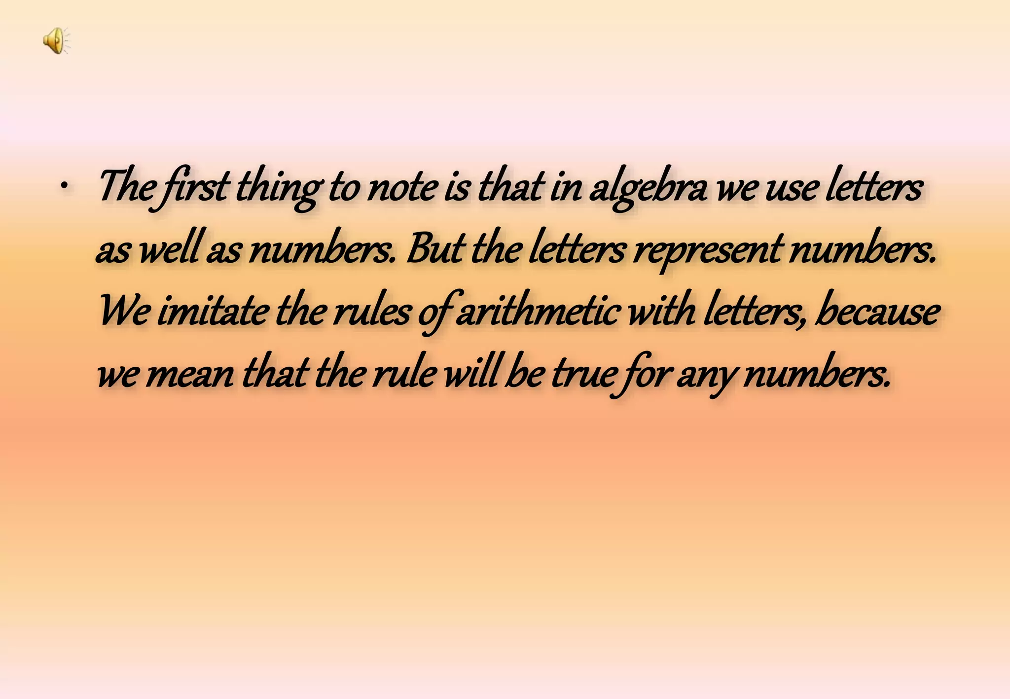 • The first thing to noteis that in algebrawe useletters
as well as numbers. Butthe lettersrepresentnumbers.
We imitatethe rulesof arithmetic withletters, because
we meanthatthe rulewill betrue for any numbers.
 