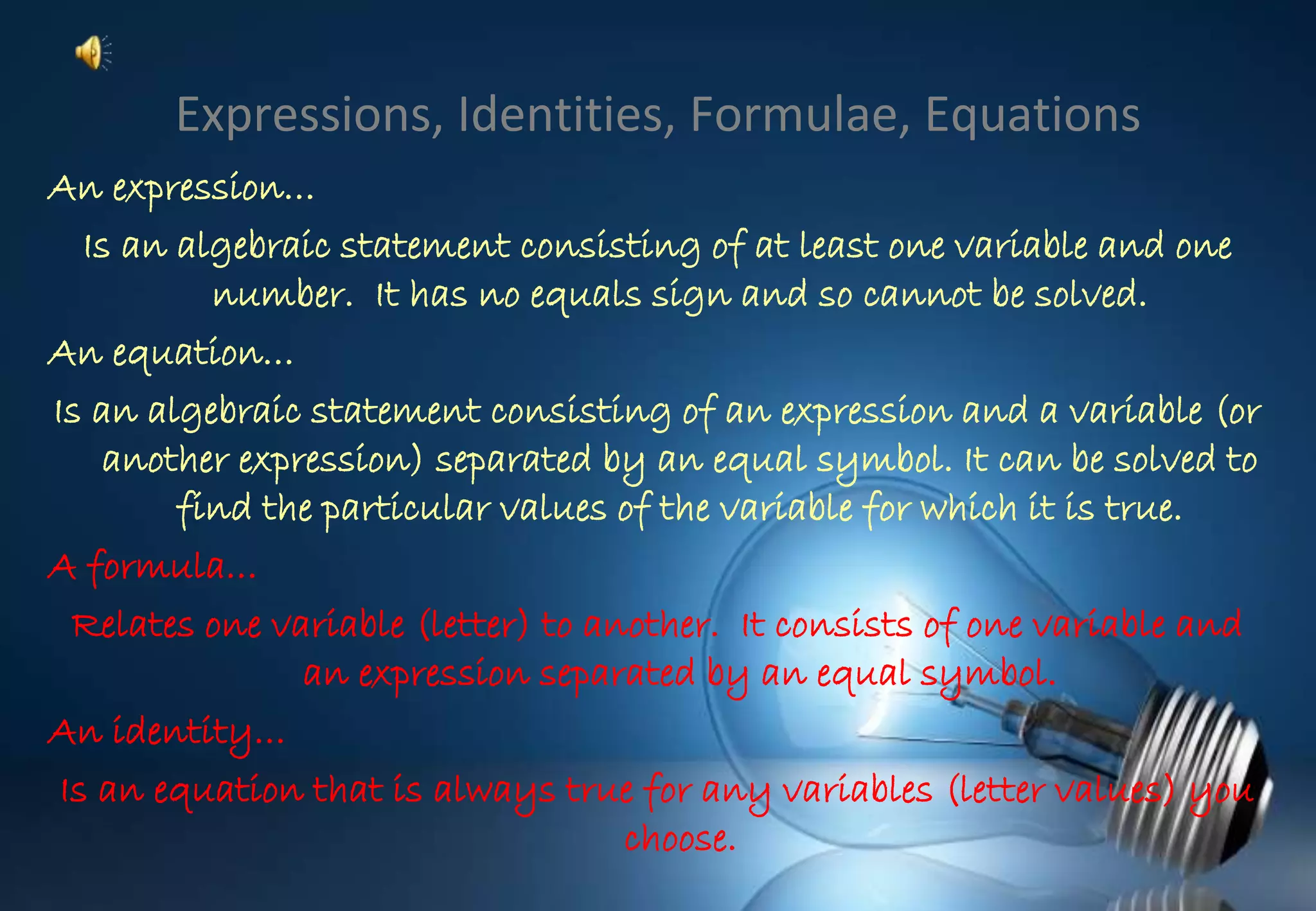 Expressions, Identities, Formulae, Equations
An expression…
Is an algebraic statement consisting of at least one variable and one
number. It has no equals sign and so cannot be solved.
An equation…
Is an algebraic statement consisting of an expression and a variable (or
another expression) separated by an equal symbol. It can be solved to
find the particular values of the variable for which it is true.
A formula…
Relates one variable (letter) to another. It consists of one variable and
an expression separated by an equal symbol.
An identity…
Is an equation that is always true for any variables (letter values) you
choose.
 