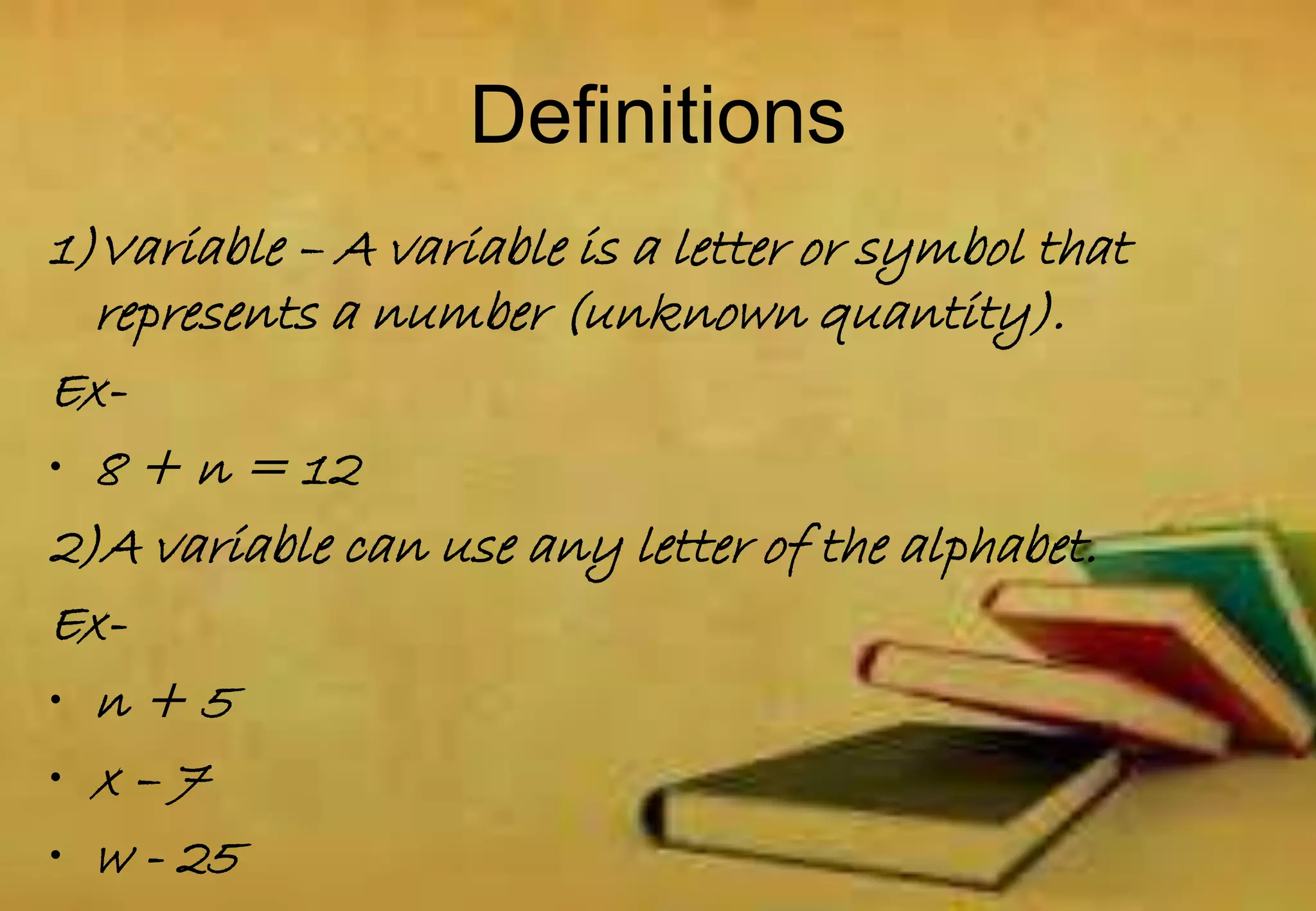1)Variable – A variable is a letter or symbol that
represents a number (unknown quantity).
Ex-
• 8 + n = 12
2)A variable can use any letter of the alphabet.
Ex-
• n + 5
• x – 7
• w - 25
Definitions
 