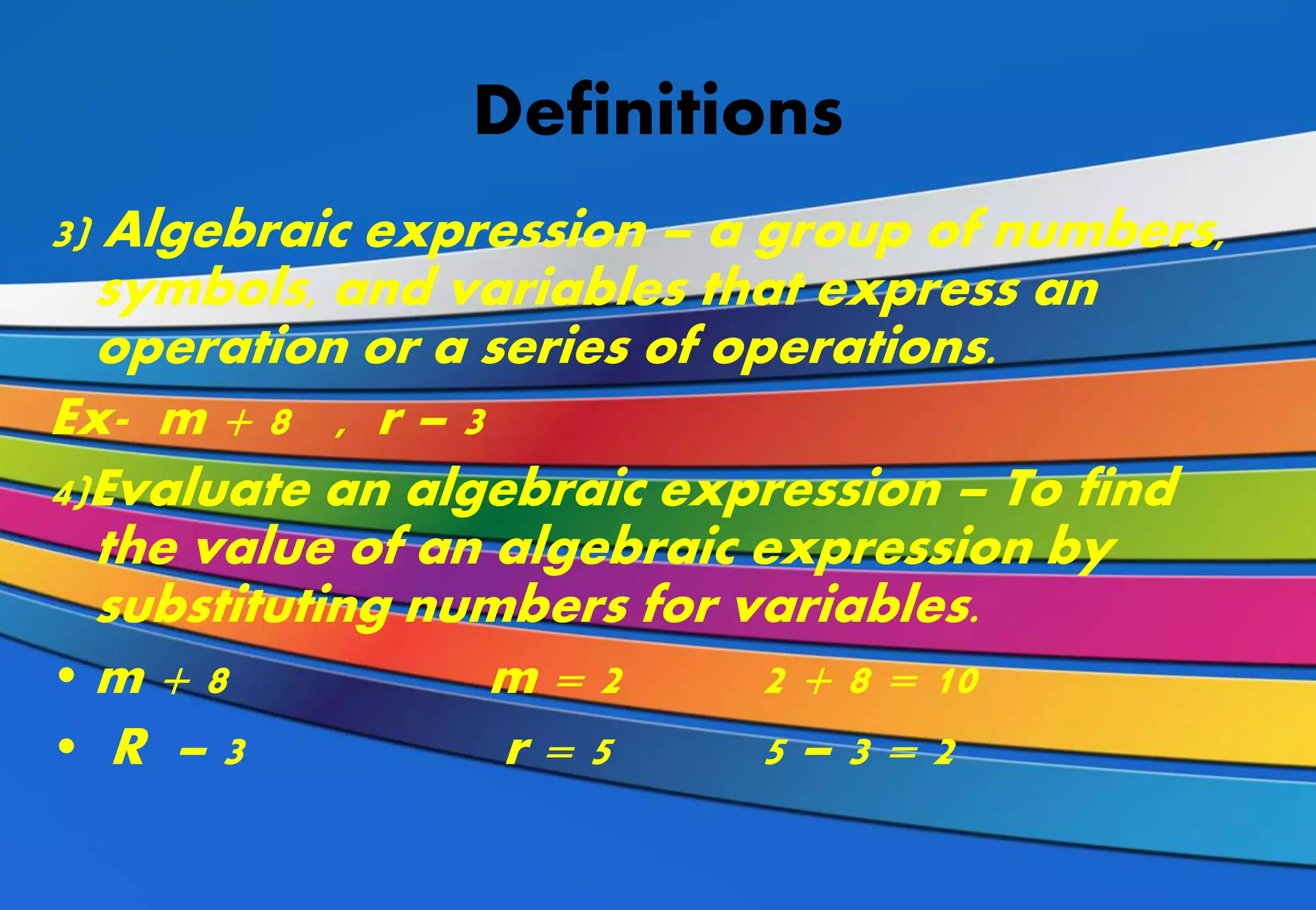 Definitions
3) Algebraic expression – a group of numbers,
symbols, and variables that express an
operation or a series of operations.
Ex- m + 8 , r – 3
4)Evaluate an algebraic expression – To find
the value of an algebraic expression by
substituting numbers for variables.
• m + 8 m = 2 2 + 8 = 10
• R – 3 r = 5 5 – 3 = 2
 