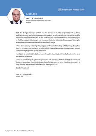 14 | Expressions 2014 - Krupanidhi College of Pharmacy
Message
Shri D. A. Gundu Rao
President - Karnataka State Pharmacy Council (KSPC)
Bangalore
With the change in disease pattern and the increase in number of patients with Diabetes
and Hypertension and other diseases requiring long term therapy, there is growing need for
medicines and newer molecules. In this back drop the needs and adopting new technologies
in the Pharmaceutical Industry is ever changing. Both the Society and Industry are looking for
a technically qualified Pharmacist from a reputed college.
I have been closely watching the progress of Krupanidhi College of Pharmacy, Bangalore
from its inception and am happy to note that the college has made a steady progress without
compromising to provide quality education.
I am happy to note that the College has well qualified and student friendly Teachers who have
made all the difference.
I am sure your College magazine “Expressions”, will provide a platform for both Teachers and
Students to ventilate their novel ideas in their ultimate desire to serve the ailing community at
large which is the essence of KARMA YOGA in Bhagavad-Gita.
Good wishes to all.
SHRI D. A. GUNDU RAO
President, KSPC
 
