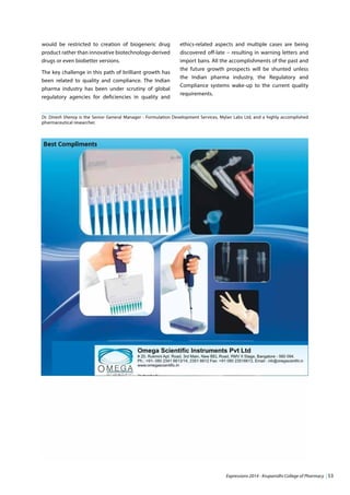 Expressions 2014 - Krupanidhi College of Pharmacy | 53
would be restricted to creation of biogeneric drug
product rather than innovative biotechnology-derived
drugs or even biobetter versions.
The key challenge in this path of brilliant growth has
been related to quality and compliance. The Indian
pharma industry has been under scrutiny of global
regulatory agencies for deficiencies in quality and
ethics-related aspects and multiple cases are being
discovered off-late – resulting in warning letters and
import bans. All the accomplishments of the past and
the future growth prospects will be shunted unless
the Indian pharma industry, the Regulatory and
Compliance systems wake-up to the current quality
requirements.
Dr. Dinesh Shenoy is the Senior General Manager - Formulation Development Services, Mylan Labs Ltd, and a highly accomplished
pharmaceutical researcher.
 