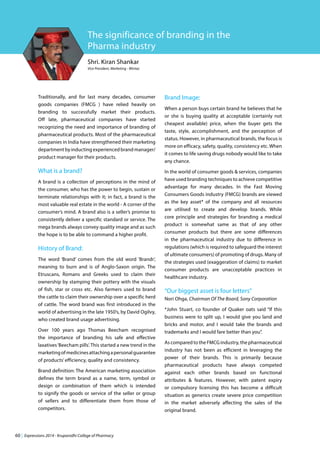 60 | Expressions 2014 - Krupanidhi College of Pharmacy
Shri. Kiran Shankar
Vice President, Marketing - Wintac
The significance of branding in the
Pharma industry
Traditionally, and for last many decades, consumer
goods companies (FMCG ) have relied heavily on
branding to successfully market their products.
Off late, pharmaceutical companies have started
recognizing the need and importance of branding of
pharmaceutical products. Most of the pharmaceutical
companies in India have strengthened their marketing
department by inducting experienced brand manager/
product manager for their products.
What is a brand?
A brand is a collection of perceptions in the mind of
the consumer, who has the power to begin, sustain or
terminate relationships with it; in fact, a brand is the
most valuable real estate in the world - A corner of the
consumer’s mind. A brand also is a seller’s promise to
consistently deliver a specific standard or service. The
mega brands always convey quality image and as such
the hope is to be able to command a higher profit.
History of Brand:
The word ‘Brand’ comes from the old word ‘Brandr’,
meaning to burn and is of Anglo-Saxon origin. The
Etruscans, Romans and Greeks used to claim their
ownership by stamping their pottery with the visuals
of fish, star or cross etc. Also farmers used to brand
the cattle to claim their ownership over a specific herd
of cattle. The word brand was first introduced in the
world of advertising in the late 1950’s, by David Ogilvy,
who created brand usage advertising.
Over 100 years ago Thomas Beecham recognised
the importance of branding his safe and effective
laxatives‘Beecham pills’. This started a new trend in the
marketingofmedicinesattachingapersonalguarantee
of products’efficiency, quality and consistency.
Brand definition: The American marketing association
defines the term brand as a name, term, symbol or
design or combination of them which is intended
to signify the goods or service of the seller or group
of sellers and to differentiate them from those of
competitors.
Brand Image:
When a person buys certain brand he believes that he
or she is buying quality at acceptable (certainly not
cheapest available) price, when the buyer gets the
taste, style, accomplishment, and the perception of
status. However, in pharmaceutical brands, the focus is
more on efficacy, safety, quality, consistency etc. When
it comes to life saving drugs nobody would like to take
any chance.
In the world of consumer goods & services, companies
have used branding techniques to achieve competitive
advantage for many decades. In the Fast Moving
Consumers Goods industry (FMCG) brands are viewed
as the key asset* of the company and all resources
are utilised to create and develop brands. While
core principle and strategies for branding a medical
product is somewhat same as that of any other
consumer products but there are some differences
in the pharmaceutical industry due to difference in
regulations (which is required to safeguard the interest
of ultimate consumers) of promoting of drugs. Many of
the strategies used (exaggeration of claims) to market
consumer products are unacceptable practices in
healthcare industry.
“Our biggest asset is four letters”
Nori Ohga, Chairman Of The Board, Sony Corporation
*John Stuart, co founder of Quaker oats said “If this
business were to split up, I would give you land and
bricks and motor, and I would take the brands and
trademarks and I would fare better than you”.
As compared to the FMCG industry, the pharmaceutical
industry has not been as efficient in leveraging the
power of their brands. This is primarily because
pharmaceutical products have always competed
against each other brands based on functional
attributes & features. However, with patent expiry
or compulsory licensing this has become a difficult
situation as generics create severe price competition
in the market adversely affecting the sales of the
original brand.
 