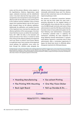 68 | Expressions 2014 - Krupanidhi College of Pharmacy
Ms.MayaGeorgeisaclinicalresearchfellowinthecardiologydepartmentatNUHS,Singapore.Hercurrentresearchfocusesonidentifying
pharmacokinetic variability in statin induced muscular adverse events. Maya has a PhD in Pharmaceutics from the University of Iowa
(USA) and her areas of expertise include drug delivery and pharmacokinetics (DMPK), analytical techniques and product development,
with a keen interest in the regulatory aspects of clinical trials.
cortex and the primary olfactory cortex projects to
the hypothalamus, thalamus, hippocampus, septal
region, substantia innominata and the orbitofrontal
cortex. It has been observed that large proteins and
nanoparticles were transported via axons through the
olfactory bulb into the olfactory cortex and from there
to the cerebrum and the cerebellum. Hence, all these
regions form potential delivery sites for the nose-to-
brain transport drugs via the olfactory epithelium.
Additionally, the ophthalmic and maxillary branches
of the trigeminal nerve innervate the respiratory and
olfactory epithelium of the nasal passages. It has been
shown that these neurons can deliver the neurotrophic
factor, IGF-1 (MW 7.65 kDa), to the brainstem and
spinal cord areas of rats. Hence, in contrast to rostral
entry of drug via the olfactory pathway, the trigeminal
nerve was shown to enhance nose-to-brain delivery
to caudal brain areas. Since a portion of the trigeminal
neural pathway, the ophthalmic nerve enters the
brain through the cribriform plate alongside the
olfactory neurons, it is difficult to distinguish whether
intranasally administered drugs reach the olfactory
bulb and other rostral brain areas via the olfactory or
trigeminal pathways or both.
The presence of anatomical connections between
the nose and the brain makes the nasal route a
promising alternative for the targeted delivery of
small hydrophilic drug molecules that are unable to
cross the BBB through commonly used routes of drug
administration to reach the CNS. Many small molecules
have been shown to have preferential uptake into the
brain following nasal administration. Consequently,
a tremendous potential exists in exploring the
mechanisms controlling the brain disposition of
drugs following intransal administration. In general,
nasal delivery represents a promising route of drug
administration offers a tremendous opportunity to
bypass the blood brain barrier to efficiently deliver
therapeutic treatments for CNS based diseases.
 
