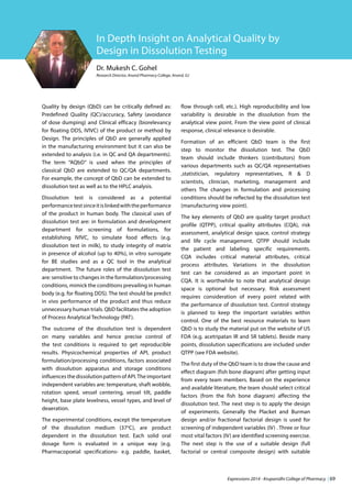 Expressions 2014 - Krupanidhi College of Pharmacy | 69
Dr. Mukesh C. Gohel
Research Director, Anand Pharmacy College, Anand, GJ
In Depth Insight on Analytical Quality by
Design in Dissolution Testing
Quality by design (QbD) can be critically defined as:
Predefined Quality (QC)/accuracy, Safety (avoidance
of dose dumping) and Clinical efficacy (biorelevancy
for floating DDS, IVIVC) of the product or method by
Design. The principles of QbD are generally applied
in the manufacturing environment but it can also be
extended to analysis (i.e. in QC and QA departments).
The term “AQbD” is used when the principles of
classical QbD are extended to QC/QA departments.
For example, the concept of QbD can be extended to
dissolution test as well as to the HPLC analysis.
Dissolution test is considered as a potential
performancetestsinceitislinkedwiththeperformance
of the product in human body. The classical uses of
dissolution test are: in formulation and development
department for screening of formulations, for
establishing IVIVC, to simulate food effects (e.g.
dissolution test in milk), to study integrity of matrix
in presence of alcohol (up to 40%), in vitro surrogate
for BE studies and as a QC tool in the analytical
department. The future roles of the dissolution test
are: sensitive to changes in the formulation/processing
conditions, mimick the conditions prevailing in human
body (e.g. for floating DDS). The test should be predict
in vivo performance of the product and thus reduce
unnecessary human trials. QbD facilitates the adoption
of Process Analytical Technology (PAT).
The outcome of the dissolution test is dependent
on many variables and hence precise control of
the test conditions is required to get reproducible
results. Physicochemical properties of API, product
formulation/processing conditions, factors associated
with dissolution apparatus and storage conditions
influences the dissolution pattern of API.The important
independent variables are: temperature, shaft wobble,
rotation speed, vessel centering, vessel tilt, paddle
height, base plate levelness, vessel types, and level of
deaeration.
The experimental conditions, except the temperature
of the dissolution medium (37o
C), are product
dependent in the dissolution test. Each solid oral
dosage form is evaluated in a unique way (e.g.
Pharmacopoeial specifications- e.g. paddle, basket,
flow through cell, etc.). High reproducibility and low
variability is desirable in the dissolution from the
analytical view point. From the view point of clinical
response, clinical relevance is desirable.
Formation of an efficient QbD team is the first
step to monitor the dissolution test. The QbD
team should include thinkers (contributors) from
various departments such as QC/QA representatives
,statistician, regulatory representatives, R & D
scientists, clinician, marketing, management and
others The changes in formulation and processing
conditions should be reflected by the dissolution test
(manufacturing view point).
The key elements of QbD are quality target product
profile (QTPP), critical quality attributes (CQA), risk
assessment, analytical design space, control strategy
and life cycle management. QTPP should include
the patient and labeling specific requirements.
CQA includes critical material attributes, critical
process attributes. Variations in the dissolution
test can be considered as an important point in
CQA. It is worthwhile to note that analytical design
space is optional but necessary. Risk assessment
requires consideration of every point related with
the performance of dissolution test. Control strategy
is planned to keep the important variables within
control. One of the best resource materials to learn
QbD is to study the material put on the website of US
FDA (e.g. acetripatan IR and SR tablets). Beside many
points, dissolution sapecifications are included under
QTPP (see FDA website).
The first duty of the QbD team is to draw the cause and
effect diagram (fish bone diagram) after getting input
from every team members. Based on the experience
and available literature, the team should select critical
factors (from the fish bone diagram) affecting the
dissolution test. The next step is to apply the design
of experiments. Generally the Placket and Burman
design and/or fractional factorial design is used for
screening of independent variables (IV) . Three or four
most vital factors (IV) are identified screening exercise.
The next step is the use of a suitable design (full
factorial or central composite design) with suitable
 
