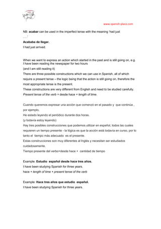 www.spanish-place.com
NB: acabar can be used in the imperfect tense with the meaning ‘had just
. . .’
Acababa de llegar.
I had just arrived.
111
2
When we want to express an action which started in the past and is still going on, e.g.
I have been reading the newspaper for two hours
(and I am still reading it)
There are three possible constructions which we can use in Spanish, all of which
require a present tense – the logic being that the action is still going on, therefore the
most appropriate tense is the present.
These constructions are very different from English and need to be studied carefully.
Present tense of the verb + desde hace + length of time.
Cuando queremos expresar una acción que comenzó en el pasado y que continúa ,
por ejemplo,
He estado leyendo el periódico durante dos horas.
(y todavía estoy leyendo)
Hay tres posibles construcciones que podemos utilizar en español, todos las cuales
requieren un tiempo presente - la lógica es que la acción está todavía en curso, por lo
tanto el tiempo más adecuado es el presente.
Estas construcciones son muy diferentes al Inglés y necesitan ser estudiados
cuidadosamente.
Tiempo presente del verbo+desde hace + cantidad de tiempo
Example: Estudio español desde hace tres años.
I have been studying Spanish for three years.
hace + length of time + present tense of the verb
Example: Hace tres años que estudio español.
I have been studying Spanish for three years.
 