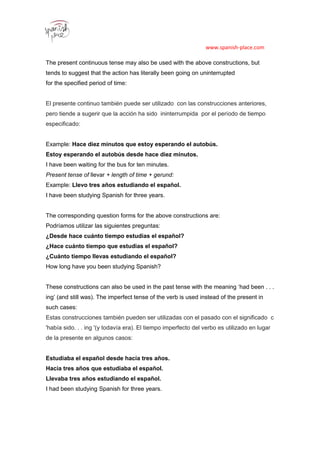 www.spanish-place.com
The present continuous tense may also be used with the above constructions, but
tends to suggest that the action has literally been going on uninterrupted
for the specified period of time:
El presente continuo también puede ser utilizado con las construcciones anteriores,
pero tiende a sugerir que la acción ha sido ininterrumpida por el período de tiempo
especificado:
Example: Hace diez minutos que estoy esperando el autobús.
Estoy esperando el autobús desde hace diez minutos.
I have been waiting for the bus for ten minutes.
Present tense of llevar + length of time + gerund:
Example: Llevo tres años estudiando el español.
I have been studying Spanish for three years.
The corresponding question forms for the above constructions are:
Podríamos utilizar las siguientes preguntas:
¿Desde hace cuánto tiempo estudias el español?
¿Hace cuánto tiempo que estudias el español?
¿Cuánto tiempo llevas estudiando el español?
How long have you been studying Spanish?
111
These constructions can also be used in the past tense with the meaning ‘had been . . .
ing’ (and still was). The imperfect tense of the verb is used instead of the present in
such cases:
Estas construcciones también pueden ser utilizadas con el pasado con el significado c
'había sido. . . ing '(y todavía era). El tiempo imperfecto del verbo es utilizado en lugar
de la presente en algunos casos:
Estudiaba el español desde hacía tres años.
Hacía tres años que estudiaba el español.
Llevaba tres años estudiando el español.
I had been studying Spanish for three years.
 