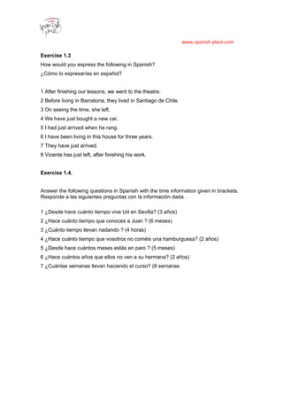 www.spanish-place.com
Exercise 1.3
How would you express the following in Spanish?
¿Cómo lo expresarías en español?
1 After finishing our lessons, we went to the theatre.
2 Before living in Barcelona, they lived in Santiago de Chile.
3 On seeing the time, she left.
4 We have just bought a new car.
5 I had just arrived when he rang.
6 I have been living in this house for three years.
7 They have just arrived.
8 Vicente has just left, after finishing his work.
Exercise 1.4.
Answer the following questions in Spanish with the time information given in brackets.
Responde a las siguientes preguntas con la información dada .
1 ¿Desde hace cuánto tiempo vive Ud en Sevilla? (3 años)
2 ¿Hace cuánto tiempo que conoces a Juan ? (6 meses)
3 ¿Cuánto tiempo llevan nadando ? (4 horas)
4 ¿Hace cuánto tiempo que vosotros no coméis una hamburguesa? (2 años)
5 ¿Desde hace cuántos meses estás en paro ? (5 meses)
6 ¿Hace cuántos años que ellos no ven a su hermana? (2 años)
7 ¿Cuántas semanas llevan haciendo el curso? (8 semanas
1
2
3
4
5
6
7
8
9
2011
2
3re
4
3
 
