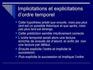 Implicitations et explicitations d’ordre temporel Cette hypothèse prédit que  ensuite, mais pas plus tard  est un possible théorique et que  après, mais pas plus tard  est étrange.  Cette prédiction semble intuitivement correcte L’ordre temporel serait alors une lecture enrichie de  ensuite ( et  d’abord,  et  enfin ) et  non une lecture par défaut. Ensuite  explicite l’ordre et implicite la succession; Puis  explicite la succession et implique l’ordre 