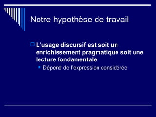 Notre hypothèse de travail L’usage discursif est soit un enrichissement pragmatique soit une lecture fondamentale Dépend de l’expression considérée 