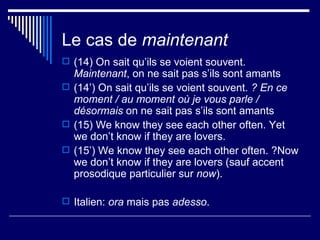 Le cas de  maintenant (14) On sait qu’ils se voient souvent.  Maintenant , on ne sait pas s’ils sont amants (14’) On sait qu’ils se voient souvent.  ? En ce moment / au moment où je vous parle / désormais  on ne sait pas s’ils sont amants (15) We know they see each other often. Yet we don’t know if they are lovers. (15’) We know they see each other often. ?Now we don’t know if they are lovers (sauf accent prosodique particulier sur  now ). Italien:  ora  mais pas  adesso . 