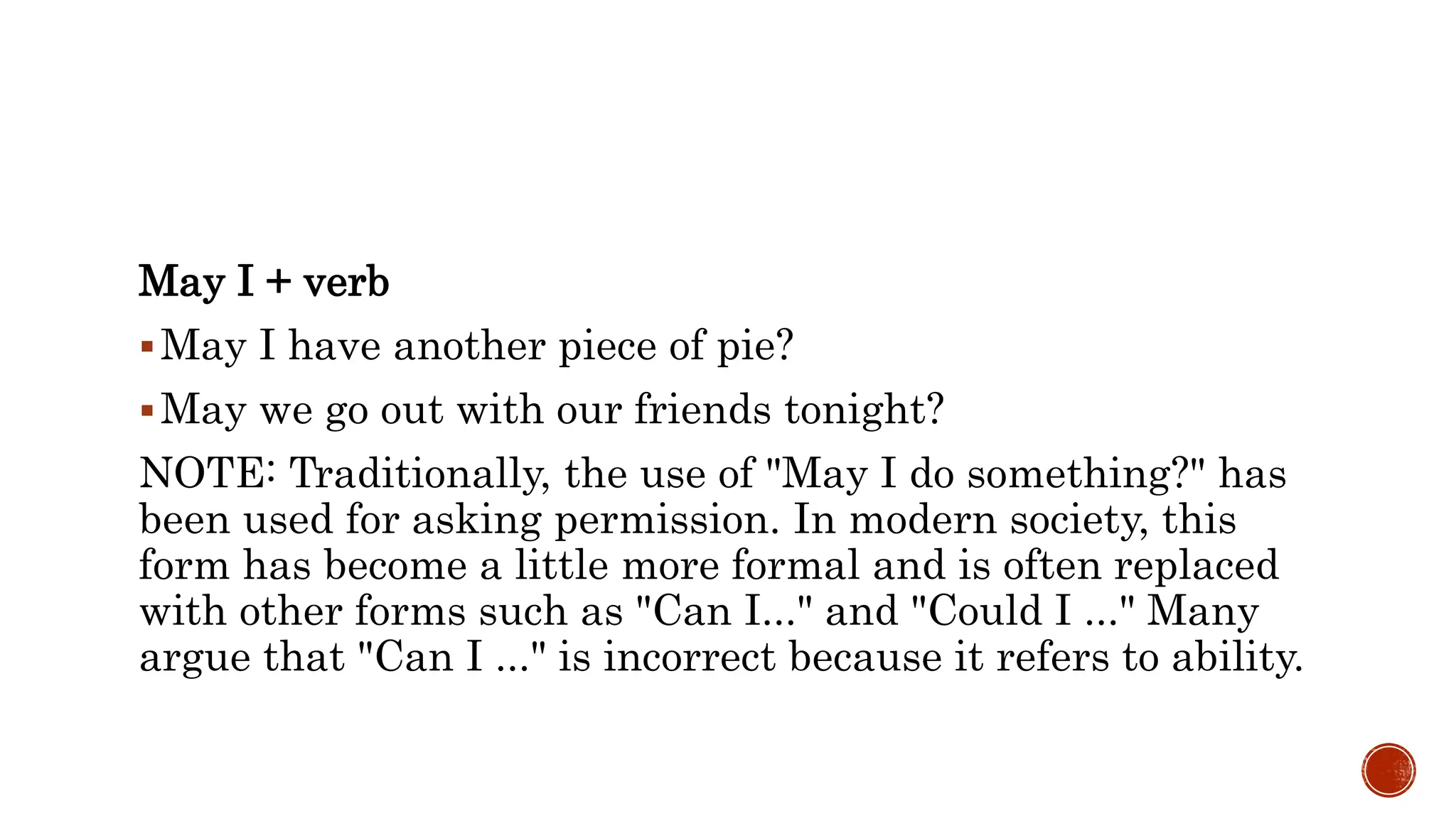 May I + verb
May I have another piece of pie?
May we go out with our friends tonight?
NOTE: Traditionally, the use of "May I do something?" has
been used for asking permission. In modern society, this
form has become a little more formal and is often replaced
with other forms such as "Can I..." and "Could I ..." Many
argue that "Can I ..." is incorrect because it refers to ability.
 