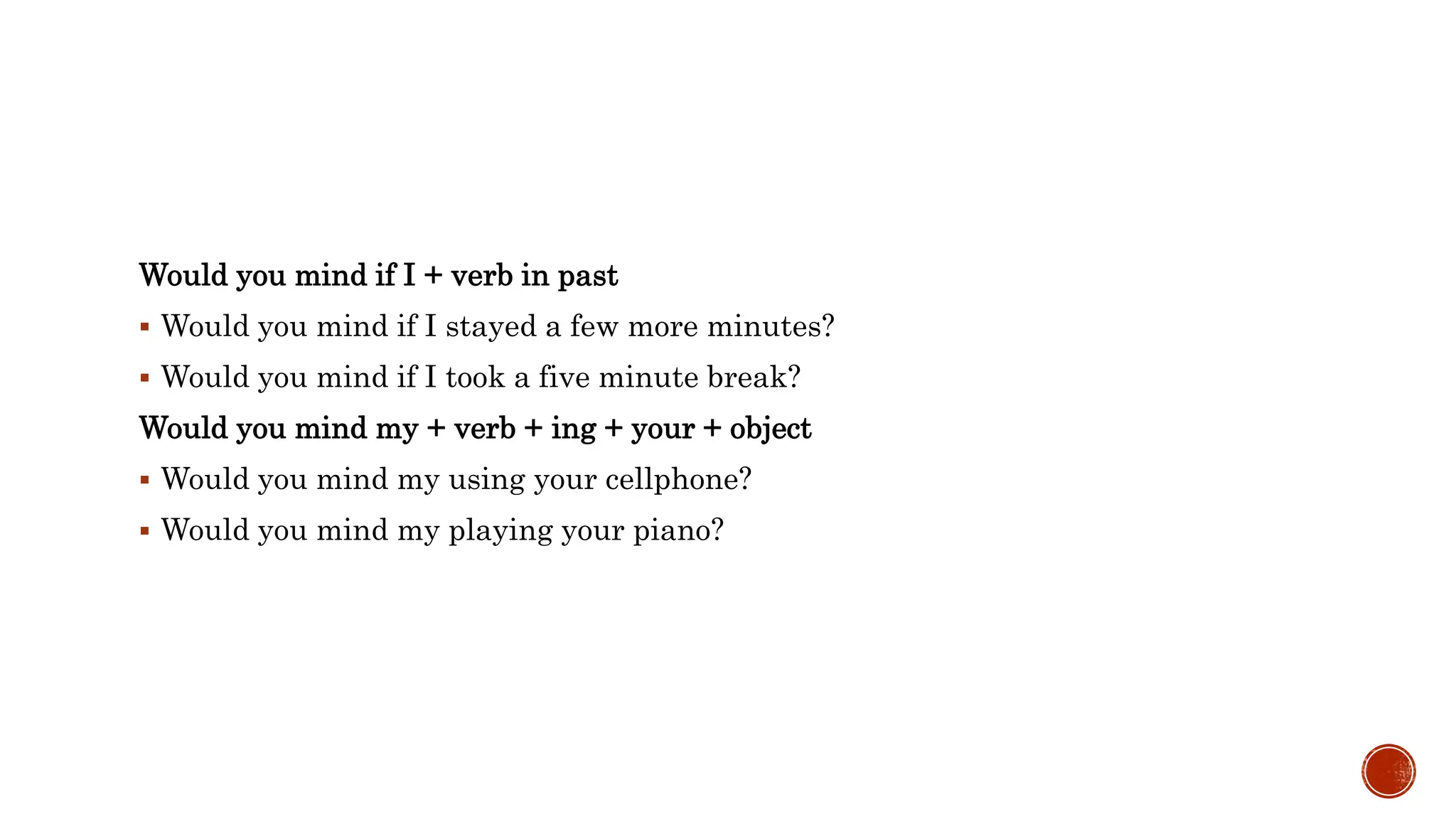 Would you mind if I + verb in past
 Would you mind if I stayed a few more minutes?
 Would you mind if I took a five minute break?
Would you mind my + verb + ing + your + object
 Would you mind my using your cellphone?
 Would you mind my playing your piano?
 