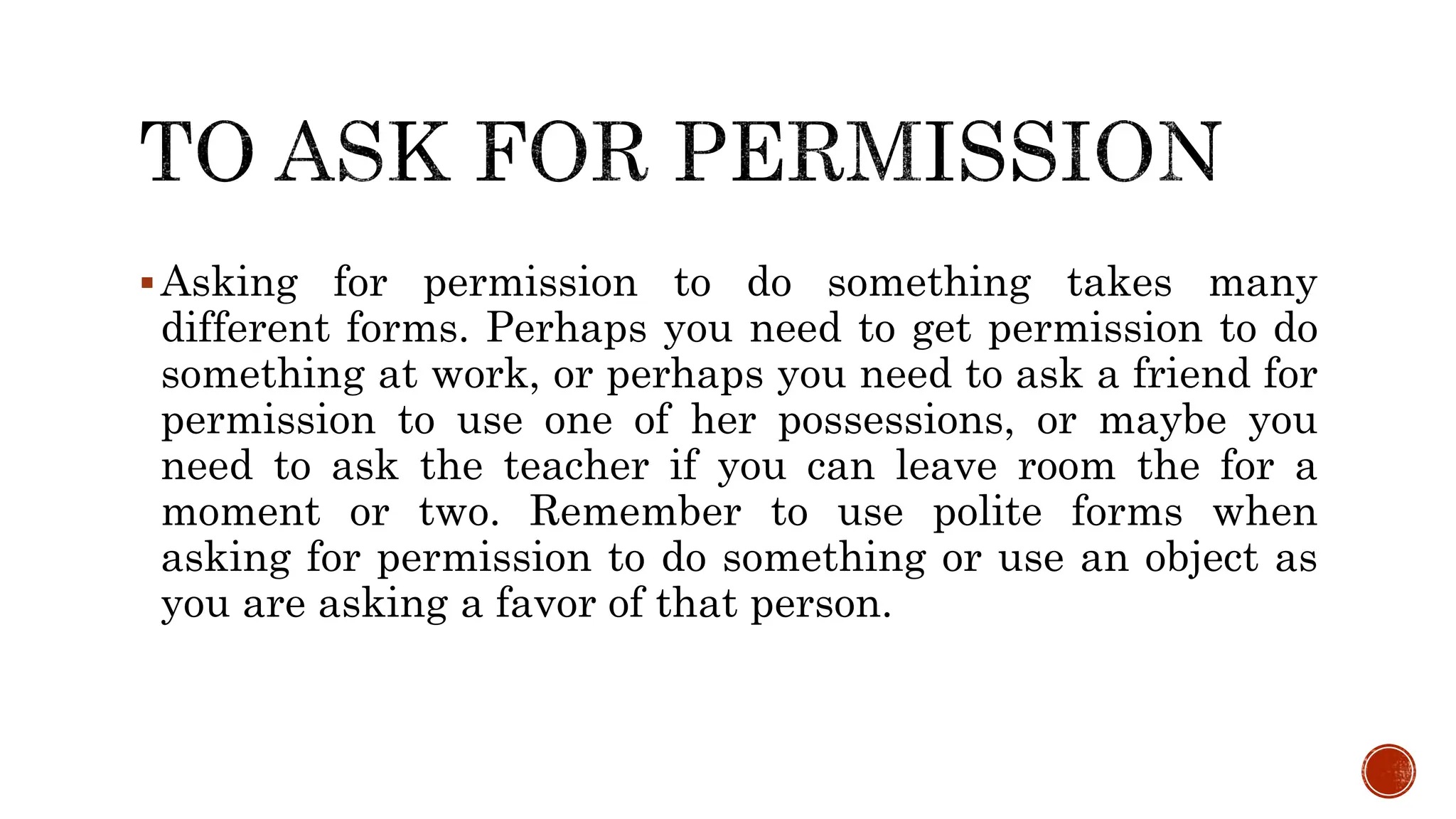 Asking for permission to do something takes many
different forms. Perhaps you need to get permission to do
something at work, or perhaps you need to ask a friend for
permission to use one of her possessions, or maybe you
need to ask the teacher if you can leave room the for a
moment or two. Remember to use polite forms when
asking for permission to do something or use an object as
you are asking a favor of that person.
 
