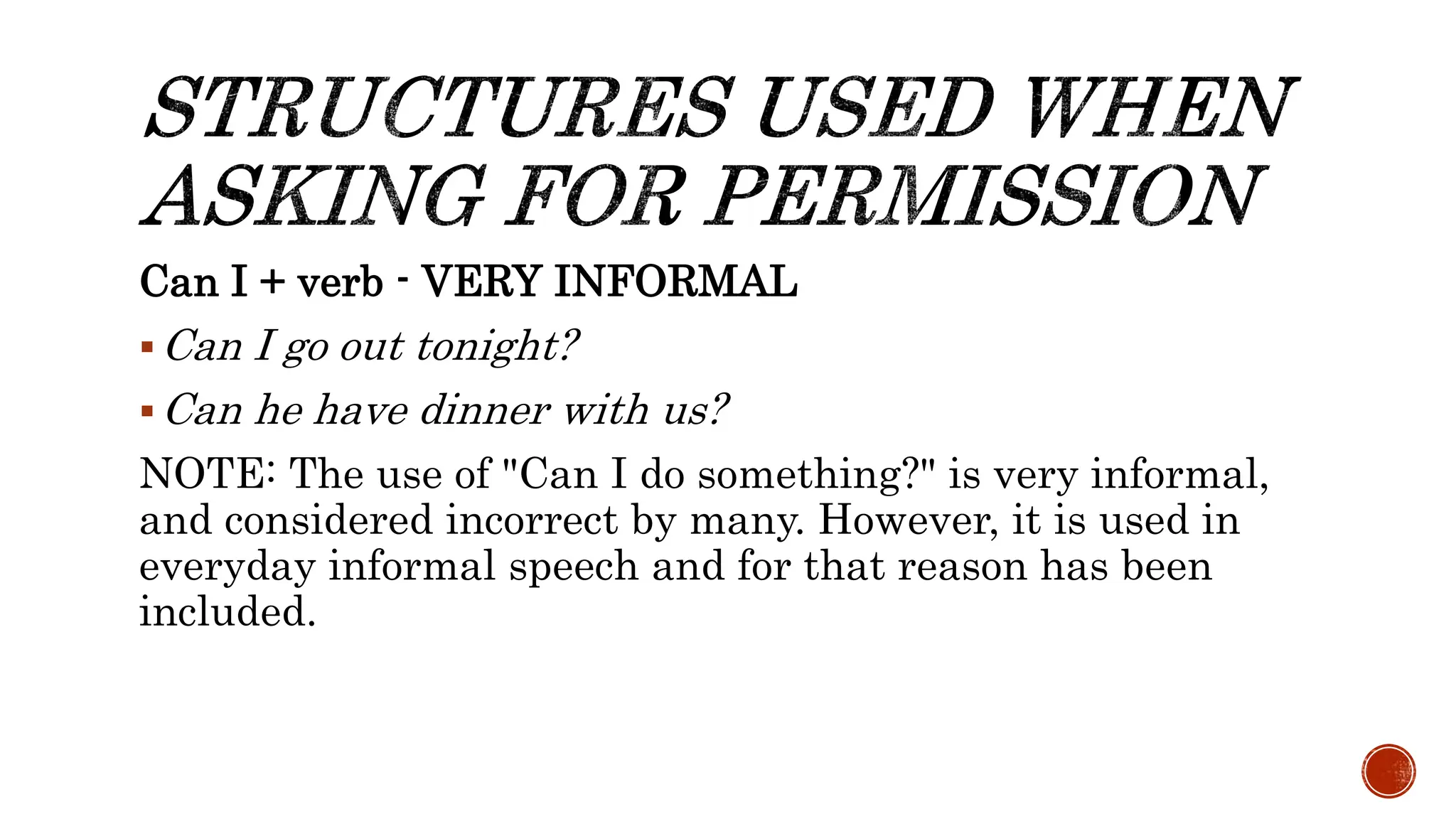 Can I + verb - VERY INFORMAL
Can I go out tonight?
Can he have dinner with us?
NOTE: The use of "Can I do something?" is very informal,
and considered incorrect by many. However, it is used in
everyday informal speech and for that reason has been
included.
 