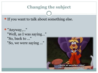 Changing the subject 
If you want to talk about something else. 
"Anyway,…" 
"Well, as I was saying…" 
"So, back to …" 
"So, we were saying …" 
 
