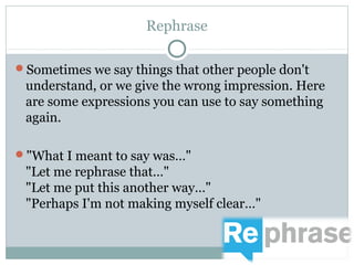 Rephrase 
Sometimes we say things that other people don't 
understand, or we give the wrong impression. Here 
are some expressions you can use to say something 
again. 
"What I meant to say was…" 
"Let me rephrase that…" 
"Let me put this another way…" 
"Perhaps I'm not making myself clear…" 
 