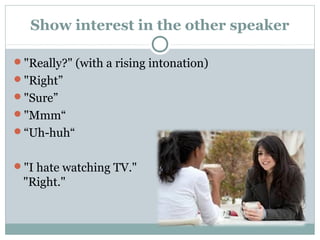 Show interest in the other speaker 
"Really?" (with a rising intonation) 
"Right” 
"Sure” 
"Mmm“ 
“Uh-huh“ 
"I hate watching TV." 
"Right." 
 