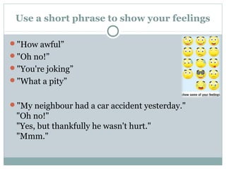 Use a short phrase to show your feelings 
"How awful” 
"Oh no!” 
"You're joking” 
"What a pity” 
"My neighbour had a car accident yesterday." 
"Oh no!" 
"Yes, but thankfully he wasn't hurt." 
"Mmm." 
 