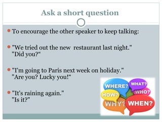 Ask a short question 
To encourage the other speaker to keep talking: 
"We tried out the new restaurant last night." 
"Did you?“ 
"I'm going to Paris next week on holiday." 
"Are you? Lucky you!“ 
"It's raining again." 
"Is it?" 
 