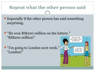 Repeat what the other person said 
Especially if the other person has said something 
surprising. 
"He won RM200 million on the lottery." 
“RM200 million!“ 
"I'm going to London next week." 
“London!" 
 