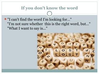 If you don't know the word 
"I can't find the word I'm looking for…" 
"I'm not sure whether this is the right word, but…" 
"What I want to say is…" 
 