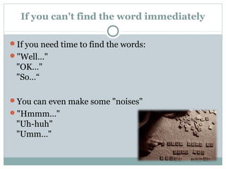 If you can't find the word immediately 
If you need time to find the words: 
"Well…" 
"OK…" 
"So…“ 
You can even make some "noises" 
"Hmmm…" 
"Uh-huh" 
"Umm…" 
 