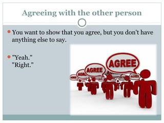Agreeing with the other person 
You want to show that you agree, but you don't have 
anything else to say. 
"Yeah." 
"Right." 
 