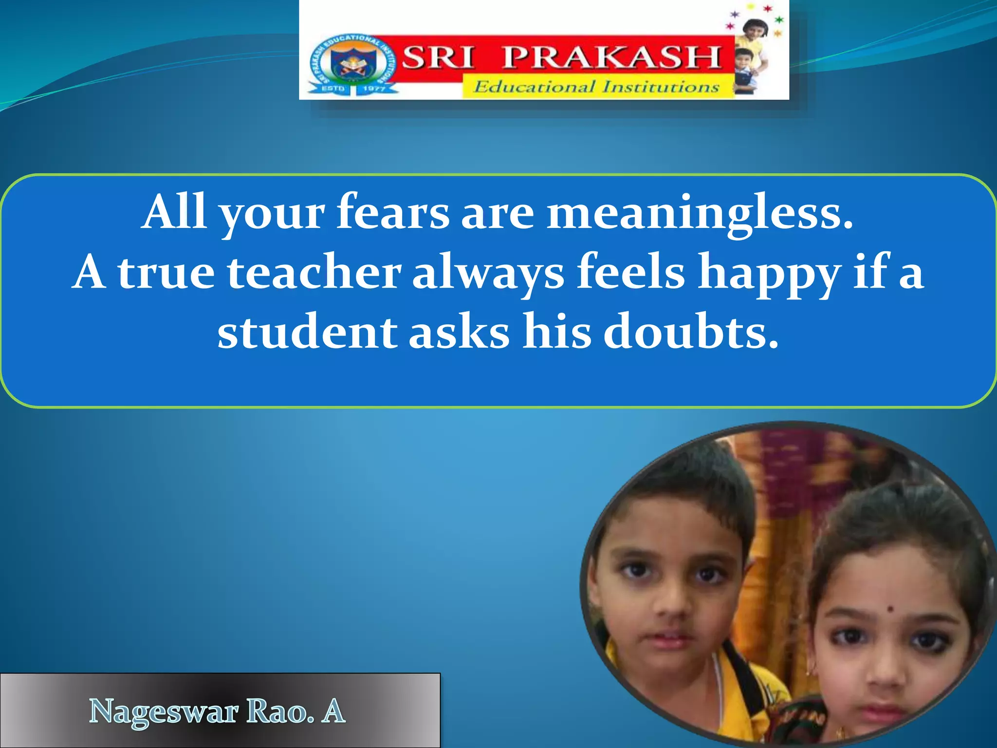 All your fears are meaningless.
A true teacher always feels happy if a
student asks his doubts.