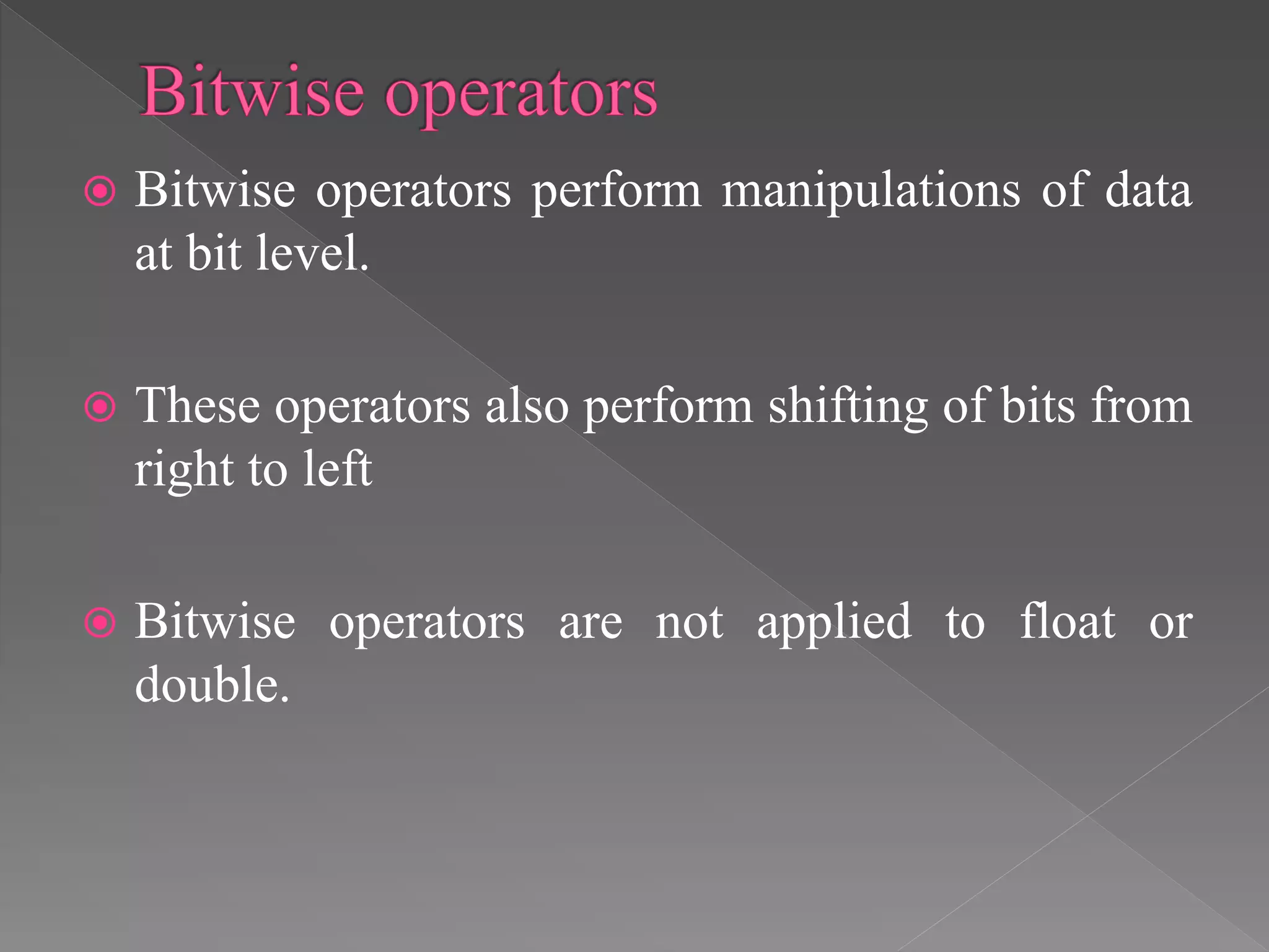  Bitwise operators perform manipulations of data
at bit level.
 These operators also perform shifting of bits from
right to left
 Bitwise operators are not applied to float or
double.
 