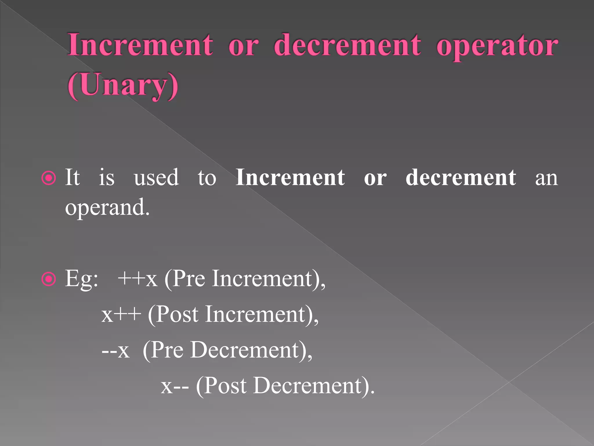 It is used to Increment or decrement an
operand.
 Eg: ++x (Pre Increment),
x++ (Post Increment),
--x (Pre Decrement),
x-- (Post Decrement).
 