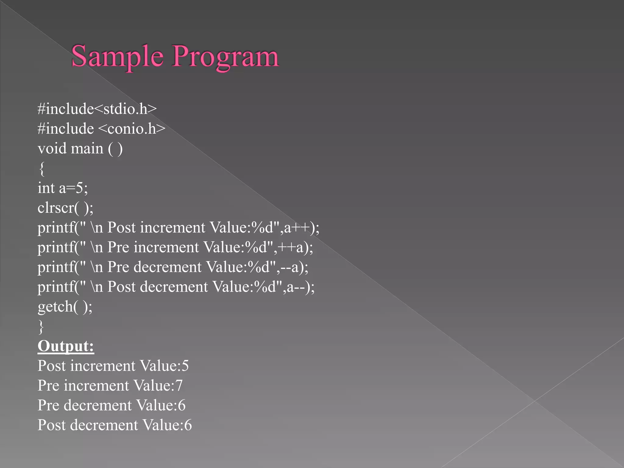 #include<stdio.h>
#include <conio.h>
void main ( )
{
int a=5;
clrscr( );
printf(" n Post increment Value:%d",a++);
printf(" n Pre increment Value:%d",++a);
printf(" n Pre decrement Value:%d",--a);
printf(" n Post decrement Value:%d",a--);
getch( );
}
Output:
Post increment Value:5
Pre increment Value:7
Pre decrement Value:6
Post decrement Value:6
 