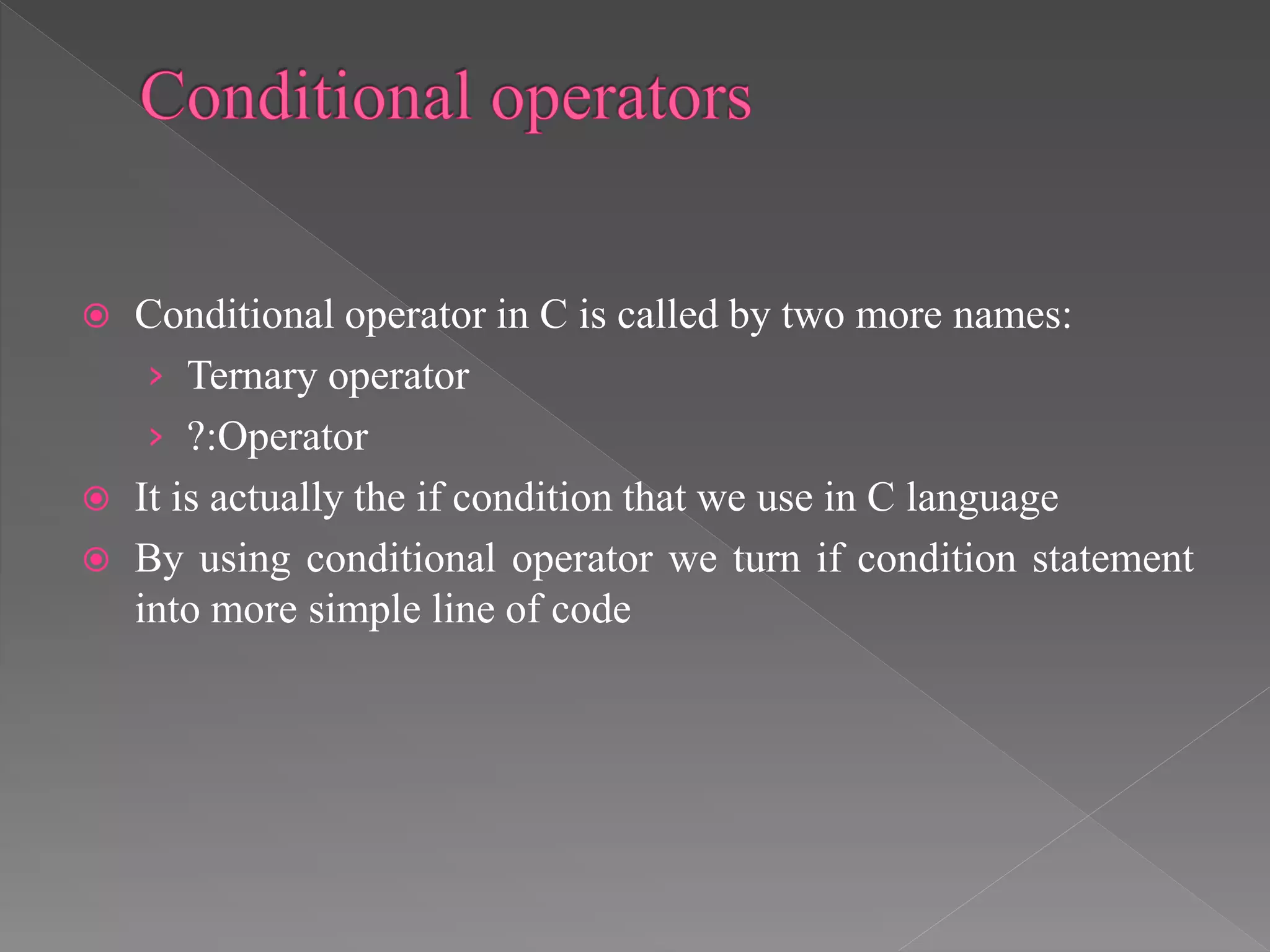  Conditional operator in C is called by two more names:
› Ternary operator
› ?:Operator
 It is actually the if condition that we use in C language
 By using conditional operator we turn if condition statement
into more simple line of code
 