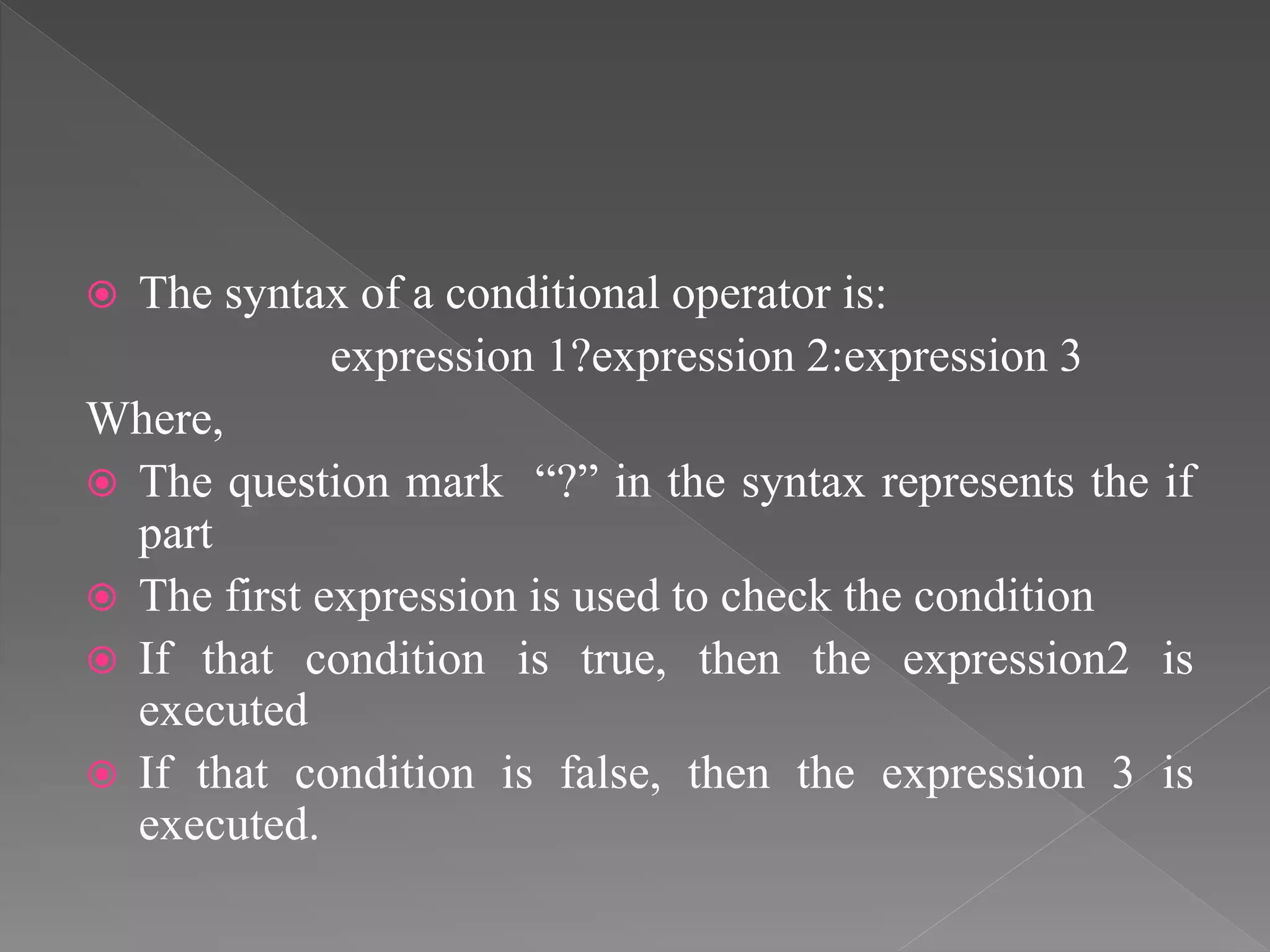  The syntax of a conditional operator is:
expression 1?expression 2:expression 3
Where,
 The question mark “?” in the syntax represents the if
part
 The first expression is used to check the condition
 If that condition is true, then the expression2 is
executed
 If that condition is false, then the expression 3 is
executed.
 