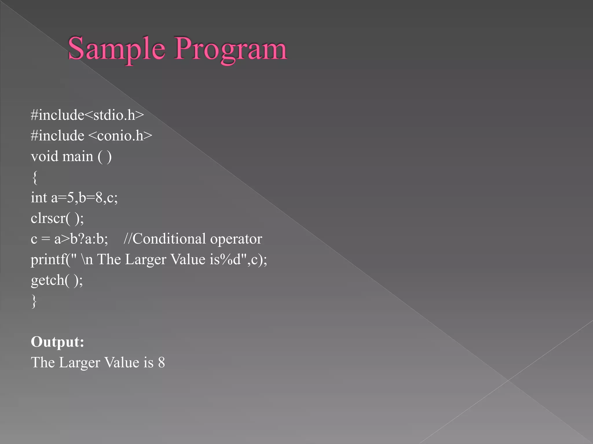 #include<stdio.h>
#include <conio.h>
void main ( )
{
int a=5,b=8,c;
clrscr( );
c = a>b?a:b; //Conditional operator
printf(" n The Larger Value is%d",c);
getch( );
}
Output:
The Larger Value is 8
 