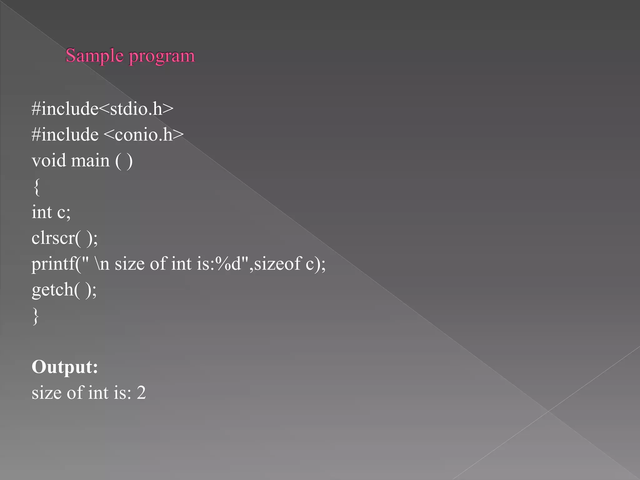 #include<stdio.h>
#include <conio.h>
void main ( )
{
int c;
clrscr( );
printf(" n size of int is:%d",sizeof c);
getch( );
}
Output:
size of int is: 2
 