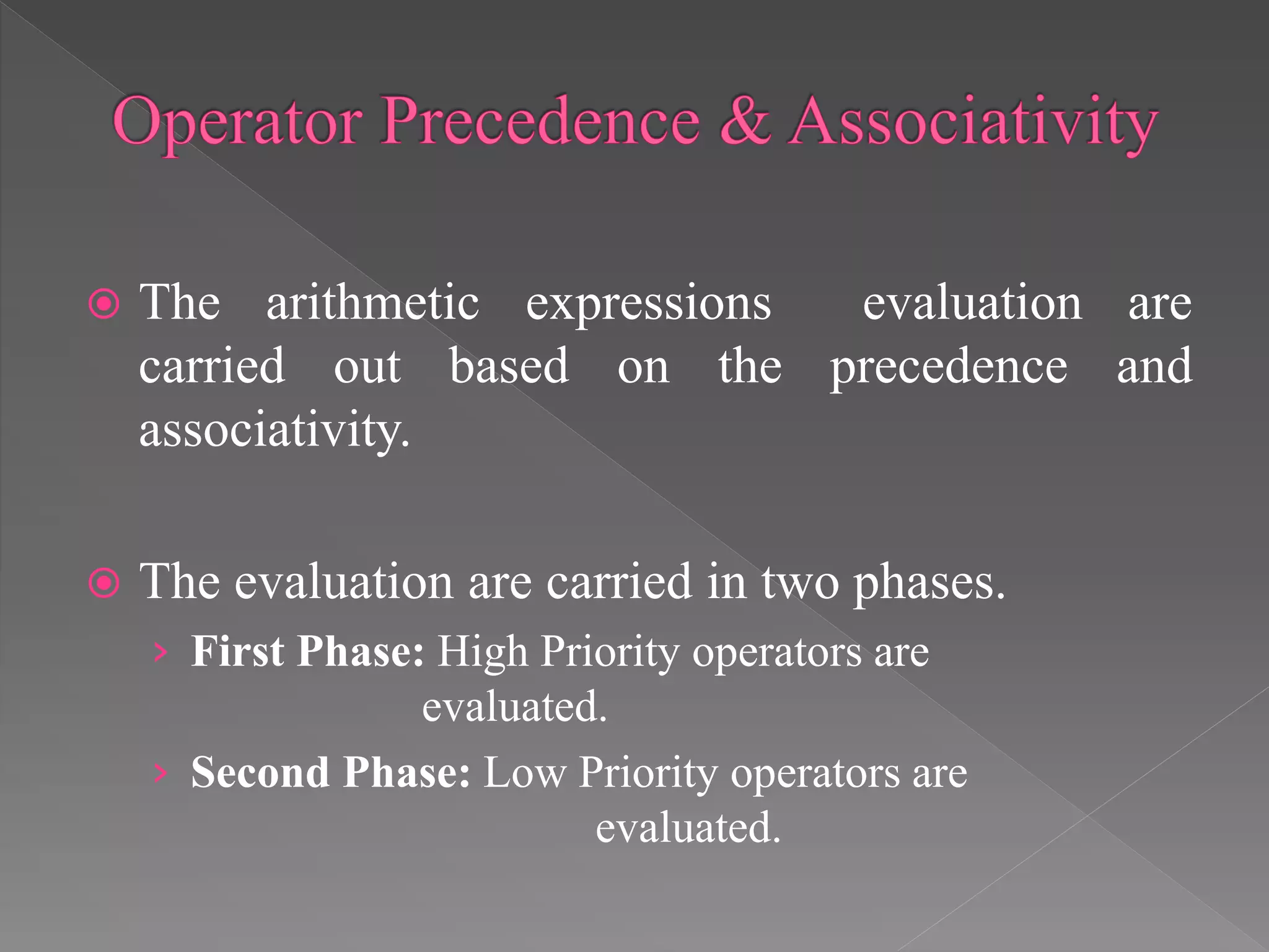  The arithmetic expressions evaluation are
carried out based on the precedence and
associativity.
 The evaluation are carried in two phases.
› First Phase: High Priority operators are
evaluated.
› Second Phase: Low Priority operators are
evaluated.
 