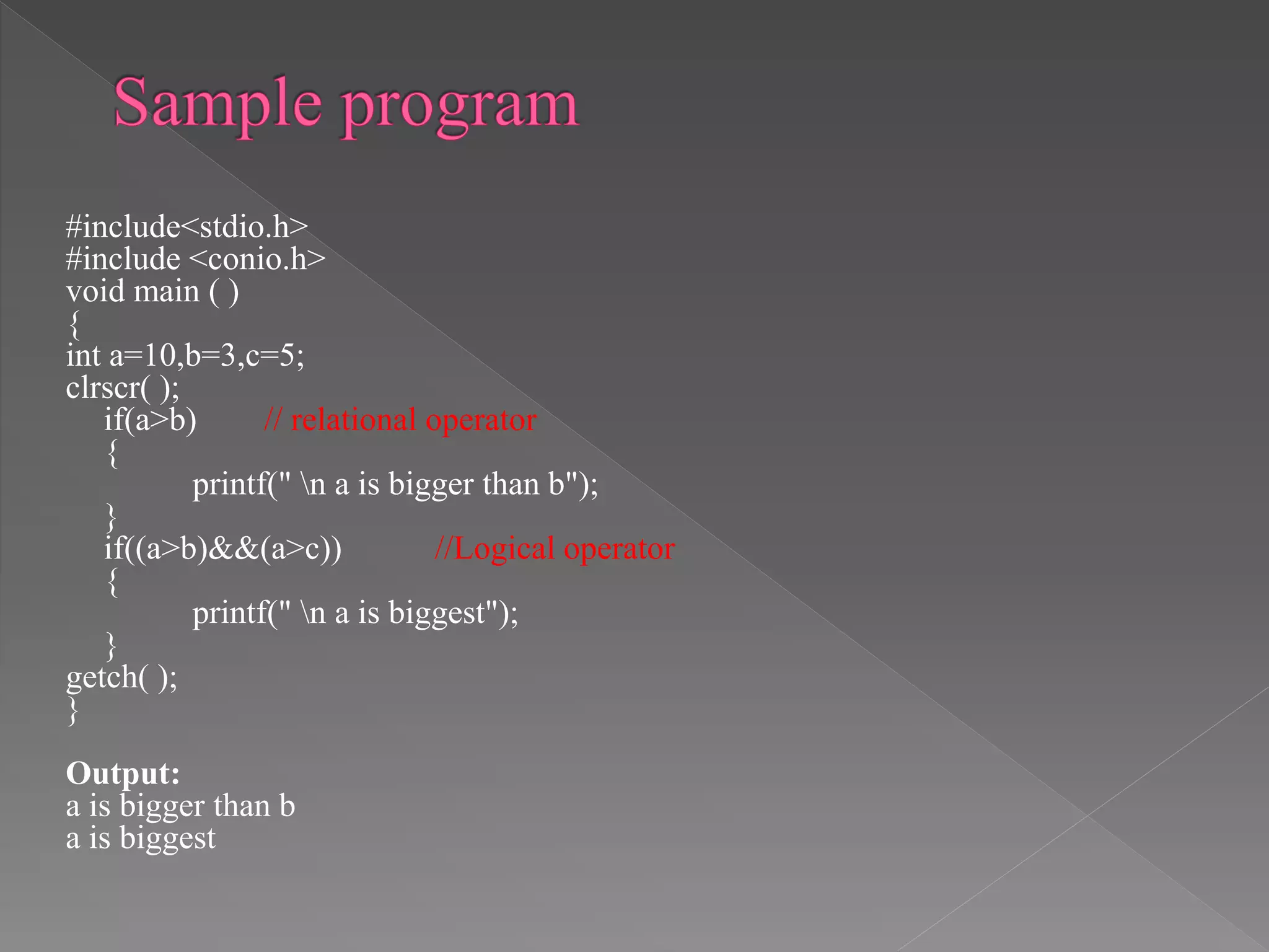 #include<stdio.h>
#include <conio.h>
void main ( )
{
int a=10,b=3,c=5;
clrscr( );
if(a>b) // relational operator
{
printf(" n a is bigger than b");
}
if((a>b)&&(a>c)) //Logical operator
{
printf(" n a is biggest");
}
getch( );
}
Output:
a is bigger than b
a is biggest
 