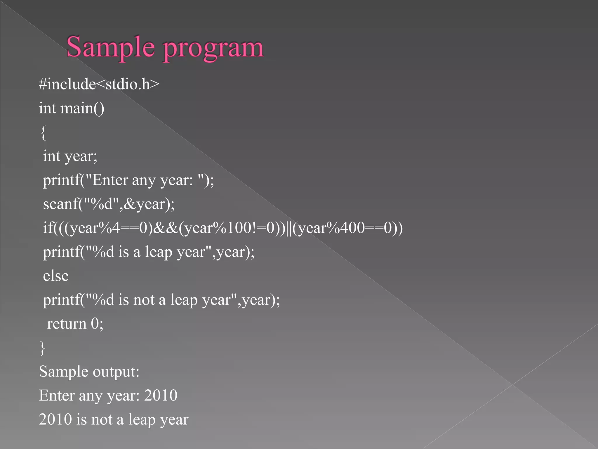 #include<stdio.h>
int main()
{
int year;
printf("Enter any year: ");
scanf("%d",&year);
if(((year%4==0)&&(year%100!=0))||(year%400==0))
printf("%d is a leap year",year);
else
printf("%d is not a leap year",year);
return 0;
}
Sample output:
Enter any year: 2010
2010 is not a leap year
 