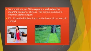  We sometimes use DO to replace a verb when the
meaning is clear or obvious. This is more common in
informal spoken English:
 EX. I'll do the kitchen if you do the lawns (do = clean, do
= mow)
 