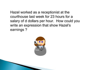 Hazel worked as a receptionist at the
courthouse last week for 23 hours for a
salary of d dollars per hour. How could you
write an expression that show Hazel’s
earnings ?
 