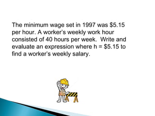 The minimum wage set in 1997 was $5.15
per hour. A worker’s weekly work hour
consisted of 40 hours per week. Write and
evaluate an expression where h = $5.15 to
find a worker’s weekly salary.
 