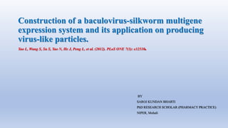 Construction of a baculovirus-silkworm multigene
expression system and its application on producing
virus-like particles.
Yao L, Wang S, Su S, Yao N, He J, Peng L, et al. (2012). PLoS ONE 7(3): e32510.
BY
SAROJ KUNDAN BHARTI
PhD RESEARCH SCHOLAR (PHARMACY PRACTICE)
NIPER, Mohali
 