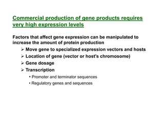 Commercial production of gene products requires
very high expression levels

Factors that affect gene expression can be manipulated to
increase the amount of protein production
     Move gene to specialized expression vectors and hosts
     Location of gene (vector or host's chromosome)
     Gene dosage
     Transcription
       • Promoter and terminator sequences
       • Regulatory genes and sequences
 